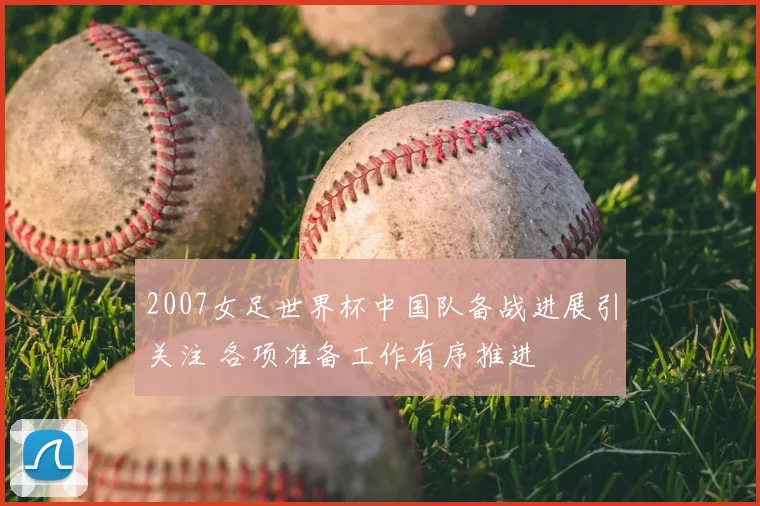 2007女足世界杯中国队备战进展引关注 各项准备工作有序推进