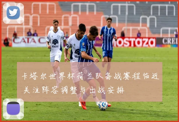 卡塔尔世界杯荷兰队备战赛程临近 关注阵容调整与出战安排
