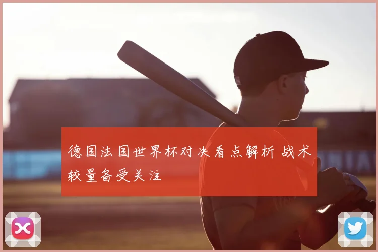 德国法国世界杯对决看点解析 战术较量备受关注