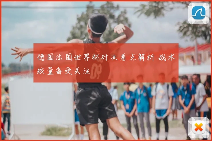 德国法国世界杯对决看点解析 战术较量备受关注