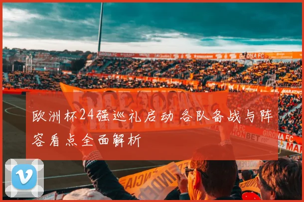 欧洲杯24强巡礼启动 各队备战与阵容看点全面解析