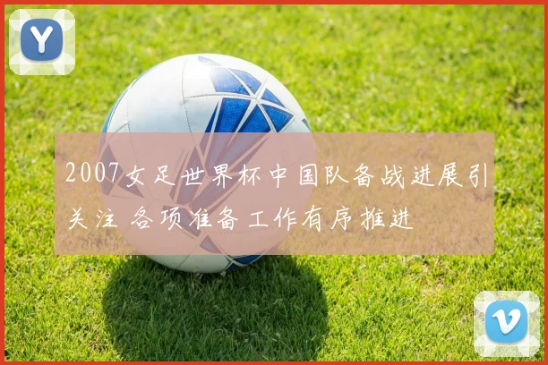 2007女足世界杯中国队备战进展引关注 各项准备工作有序推进